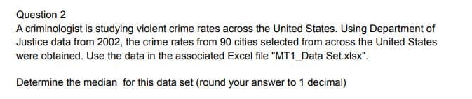 Question 2
A criminologist is studying violent crime rates across the United States. Using Department of
Justice data from 2002, the crime rates from 90 cities selected from across the United States
were obtained. Use the data in the associated Excel file "MT1 Data Set.xlsx".
Determine the median for this data set (round your answer to 1 decimal)
