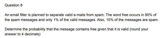 Question 8
An email filter is planned to separate valid e-mails from spam. The word free occurs in 90% of
the spam messages and only 1% of the valid messages. Also, 10% of the messages are spam.
Determine the probability that the message contains free given that it is valid (round your
answer to 4 decimals)
