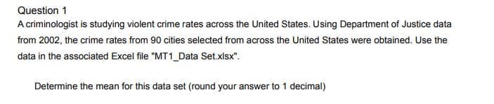 Question 1
A criminologist is studying violent crime rates across the United States. Using Department of Justice data
from 2002, the crime rates from 90 cities selected from across the United States were obtained. Use the
data in the associated Excel file "MT1_Data Set.xlsx".
Determine the mean for this data set (round your answer to 1 decimal)
