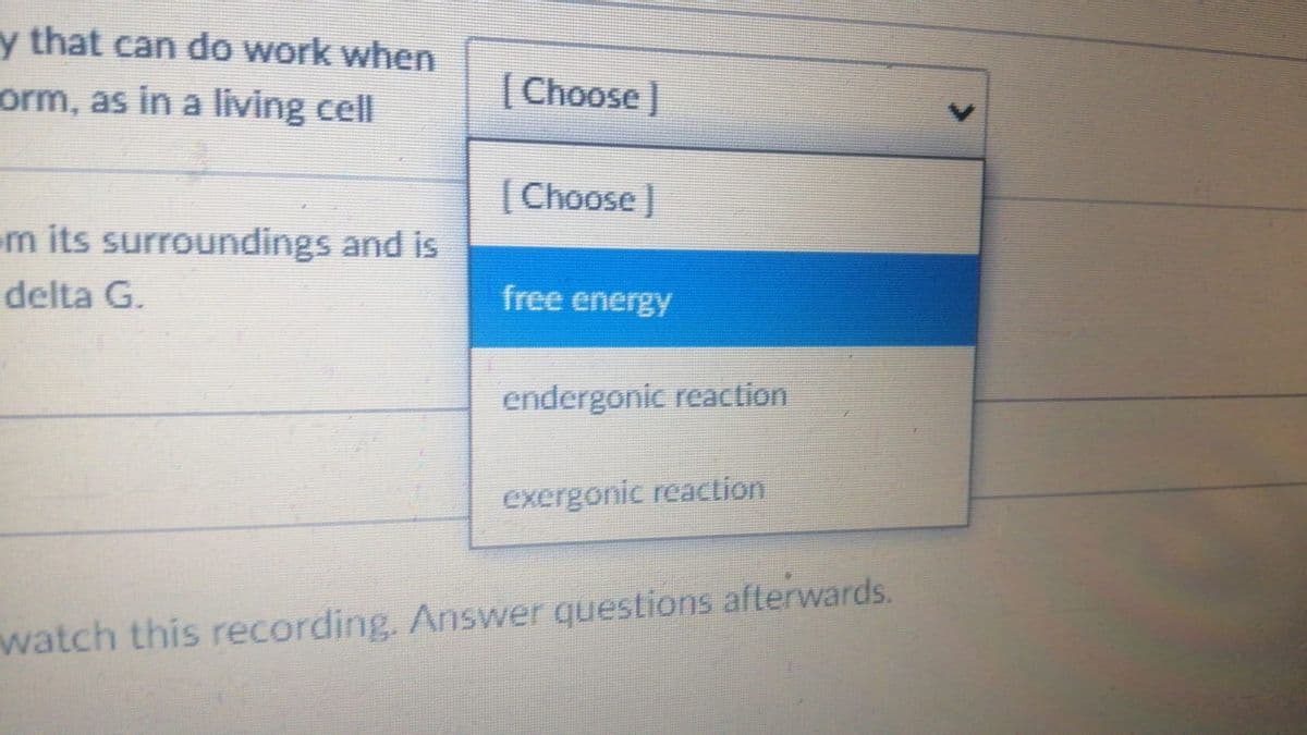 y that can do work when
orm, as in a living cell
[Choose]
[Choose]
m its surroundings and is
delta G.
free energy
endergonic reaction
exergonic reaclion
watch this recording. Answer questions afterwards.
