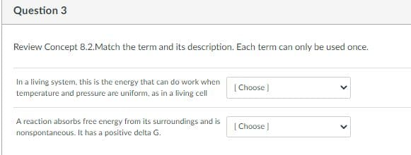 Question 3
Review Concept 8.2.Match the term and its description. Each term can only be used once.
In a living system, this is the energy that can do work when
[ Choose )
temperature and pressure are uniform, as in a living cell
A reaction absorbs free energy from its surroundings and is
[ Choose
nonspontaneous. It has a positive delta G.
