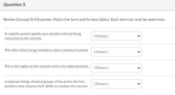 Question 5
Review Concept 8.4 Enzymes. Match the term and its description. Each term can only be used once.
A catalytic protein speeds up a reaction without being
[Choose )
consumed by the reaction.
This isthe initial energy needed to start a chemical reaction
[ Choose )
This is the region on the enzyme where the substrate binds.
( Choose )
a substrate brings chemical groups of the active site into
( Choose )
positions that enhance their ability to catalyze the reaction
>
>
>
