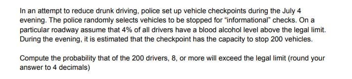 In an attempt to reduce drunk driving, police set up vehicle checkpoints during the July 4
evening. The police randomly selects vehicles to be stopped for "informational" checks. On a
particular roadway assume that 4% of all drivers have a blood alcohol level above the legal limit.
During the evening, it is estimated that the checkpoint has the capacity to stop 200 vehicles.
Compute the probability that of the 200 drivers, 8, or more will exceed the legal limit (round your
answer to 4 decimals)
