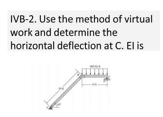 IVB-2. Use the method of virtual
work and determine the
horizontal deflection at C. El is
400 Ib/ ft
6 ft
10 t
45°
