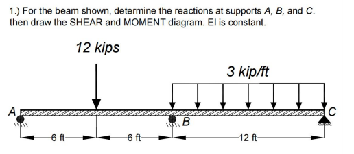 1.) For the beam shown, determine the reactions at supports A, B, and C.
then draw the SHEAR and MOMENT diagram. El is constant.
12 kips
3 kip/ft
A
6 ft-
6 ft-
12 ft-
