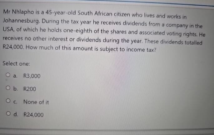 Mr Nhlapho is a 45-year-old South African citizen who lives and works in
Johannesburg. During the tax year he receives dividends from a company in the
USA, of which he holds one-eighth of the shares and associated voting rights. He
receives no other interest or dividends during the year. These dividends totalled
R24,000. How much of this amount is subject to income tax?
Select one:
O a. R3,000
O b. R200
O c. None of it
O d. R24,000