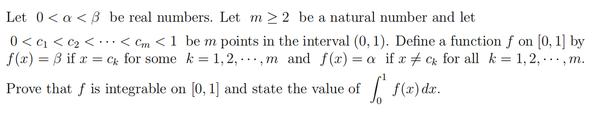 Let 0< a < ß be real numbers. Let m > 2 be a natural number and let
0 < c1 < c2 < •..< Cm < 1 be m points in the interval (0, 1). Define a function f on [0, 1] by
f (x) = B if x = Ck for some k = 1, 2, · · · , m and f(x) = a if x + Ck for all k= 1,2, · · , m.
•1
Prove that f is integrable on [0, 1] and state the value of
| f(x) dr.
