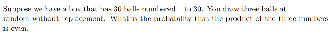 Suppose we have a box that has 30 balls numbered 1 to 30. You draw three balls at
random without replacement. What is the probability that the product of the three numbers
is even.
