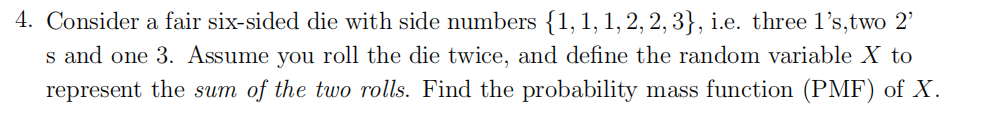 4. Consider a fair six-sided die with side numbers {1, 1, 1, 2, 2, 3}, i.e. three 1's,two 2'
s and one 3. Assume you roll the die twice, and define the random variable X to
represent the sum of the two rolls. Find the probability mass function (PMF) of X.
