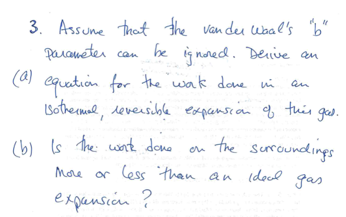 3. Assume that the van der Waal's "b"
Parameter
be ignored. Delive an
(a)
can
equation for the work done in
Isothermal, reversible expansion of this goed.
(b) is the work done
an
the surroundings
ideal gas
More or less than an
expansion ?