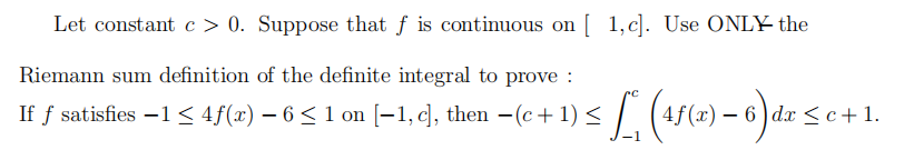 Let constant c > 0. Suppose that f is continuous on [ 1,c]. Use ONLY the
Riemann sum definition of the definite integral to prove :
If f satisfies –1< 4f(#) – 6 < 1 on [-1, c], then -(c+ 1) < /. (45(c) – 6 )d.r <
- 6 ) dx <c+ 1.
