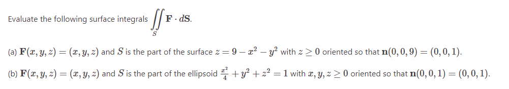 Evaluate the following surface integrals [
F. ds.
(a) F(x, y, z) = (x, y, z) and S is the part of the surface z = 9 - x² - y² with > 0 oriented so that n(0,0,9) = (0,0,1).
(b) F(x, y, z) = (x, y, 2) and S is the part of the ellipsoid ² + y² + z² = 1 with x, y, z ≥ 0 oriented so that n(0, 0, 1) = (0, 0, 1).