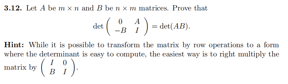 3.12. Let A be m × n and B be n × m matrices. Prove that
A
= det(AB).
det
-B
I
Hint: While it is possible to transform the matrix by row operations to a form
where the determinant is easy to compute, the easiest way is to right multiply the
I
matrix by
:).
В
I
