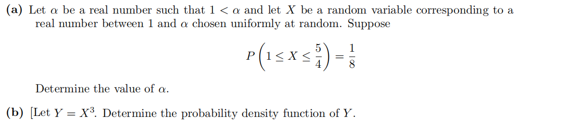 (a) Let a be a real number such that 1 < a and let X be a random variable corresponding to a
real number between 1 and a chosen uniformly at random. Suppose
p(15xs
1
8.
Determine the value of a.
(b) [Let Y = X³. Determine the probability density function of Y.
