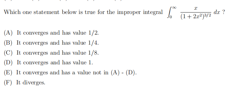 Which one statement below is true for the improper integral |
dx ?
(1+2x²)3/2
(A) It converges and has value 1/2.
(B) It converges and has value 1/4.
(C) It converges and has value 1/8.
(D) It converges and has value 1.
(E) It converges and has a value not in (A) - (D).
(F) It diverges.
