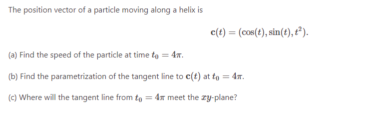 The position vector of a particle moving along a helix is
c(t) = (cos(t), sin(t), t²).
(a) Find the speed of the particle at time to = 4π.
(b) Find the parametrization of the tangent line to c(t) at to = 4TT.
(c) Where will the tangent line from to = 47 meet the xy-plane?