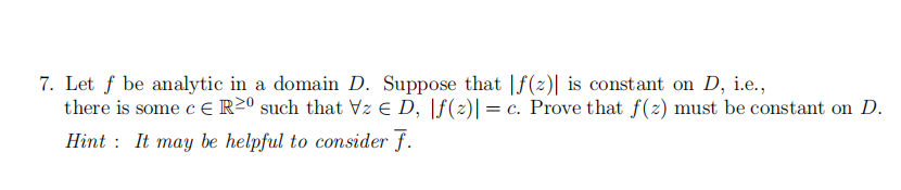 7. Let f be analytic in a domain D. Suppose that |f(z)| is constant on D, i.e.,
there is some c ER20 such that Vz Є D, |f(z)| = c. Prove that f(z) must be constant on D.
Hint: It may be helpful to consider F.