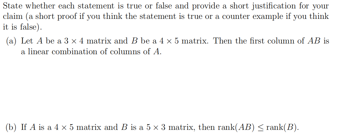 State whether each statement is true or false and provide a short justification for your
claim (a short proof if you think the statement is true or a counter example if you think
it is false).
(a) Let A be a 3 x 4 matrix and B be a 4 × 5 matrix. Then the first column of AB is
a linear combination of columns of A.
(b) If A is a 4 x 5 matrix and B is a 5 x 3 matrix, then rank(AB)< rank(B).
