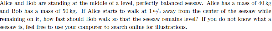 Alice and Bob are standing at the middle of a level, perfectly balanced seesaw. Alice has a mass of 40 kg
and Bob has a mass of 50 kg. If Alice starts to walk at 1m/s away from the center of the seesaw while
remaining on it, how fast should Bob walk so that the seesaw remains level? If you do not know what a
seesaw is, feel free to use your computer to search online for illustrations.
