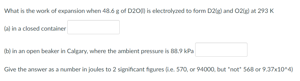 What is the work of expansion when 48.6 g of D20(1) is electrolyzed to form D2(g) and O2(g) at 293 K
(a) in a closed container
(b) in an open beaker in Calgary, where the ambient pressure is 88.9 kPa
Give the answer as a number in joules to 2 significant figures (i.e. 570, or 94000, but *not* 568 or 9.37x10^4)