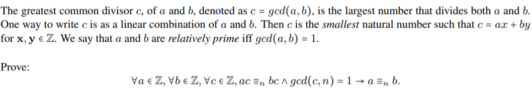 The greatest common divisor c, of a and b, denoted as c = gcd(a,b), is the largest number that divides both a and b.
One way to write c is as a linear combination of a and b. Then c is the smallest natural number such that c = ax + by
for x, y e Z. We say that a and b are relatively prime iff gcd(a, b) = 1.
Prove:
Va e Z, Vb e Z, Vc e Z, ac =n bc ^ gcd(c,n) = 1 → a =n b.
