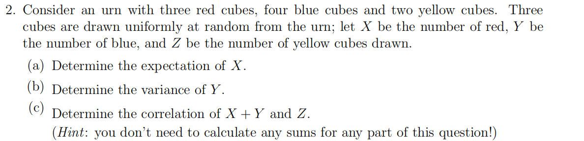 2. Consider an urn with three red cubes, four blue cubes and two yellow cubes. Three
cubes are drawn uniformly at random from the urn; let X be the number of red, Y be
the number of blue, and Z be the number of yellow cubes drawn.
(a) Determine the expectation of X.
(b) Determine the variance of Y.
(c)
Determine the correlation of X +Y and Z.
(Hint: you don't need to calculate any sums for any part of this question!)
