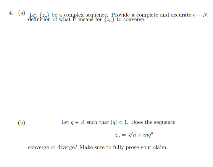 4. (a) Let {n} be a complex sequence. Provide a complete and accurate € - N
definition of what it means for {n} to converge.
(b)
Let qR such that |g| < 1. Does the sequence
2n = √n + ing"
converge or diverge? Make sure to fully prove your claim.