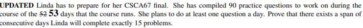 UPDATED Linda has to prepare for her CSCA67 final. She has compiled 90 practice questions to work on during the
course of the 52 53 days that the course runs. She plans to do at least one question a day. Prove that there exists a span of
consecutive days Linda will complete exactly 15 problems.
