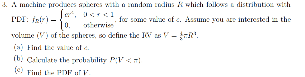 3. A machine produces spheres with a random radius R which follows a distribution with
Scr*, 0<r <1
PDF: fr(r) =
for some value of c. Assume you are interested in the
otherwise
volume (V) of the spheres, so define the RV as V = TR³.
(a) Find the value of c.
(b) Calculate the probability P(V <
(c)
Find the PDF of V.
