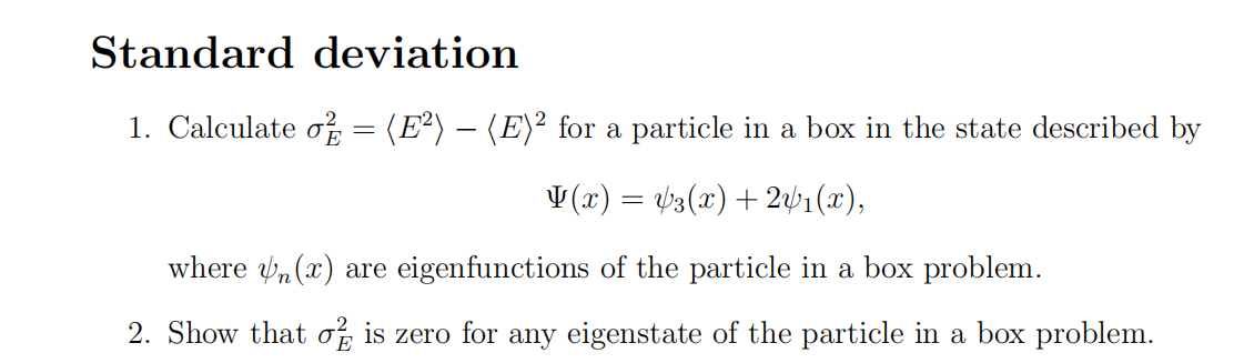 Standard deviation
1. Calculate o = (E²) — (E)² for a particle in a box in the state described by
V(x) = √3(x) + 2√₁(x),
where (x) are eigenfunctions of the particle in a box problem.
2. Show that of is zero for any eigenstate of the particle in a box problem.