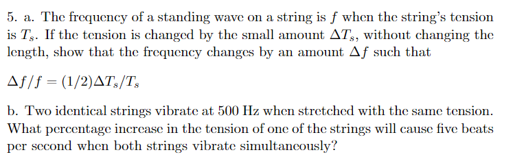 5. a. The frequency of a standing wave on a string is f when the string's tension
is Ts. If the tension is changed by the small amount ATs, without changing the
length, show that the frequency changes by an amount Aƒ such that
Af/f = (1/2)AT3/T,
b. Two identical strings vibrate at 500 Hz when stretched with the same tension.
What percentage increase in the tension of one of the strings will cause five beats
per second when both strings vibrate simultancously?
