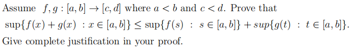 Assume f,g : [a, b] → [c, d] where a < b and c < d. Prove that
sup{f(x)+g(x) : x € [a, b]} < sup{f(s) : s€ [a, b]} + sup{g(t) : t E [a, b]}.
Give complete justification in your proof.
