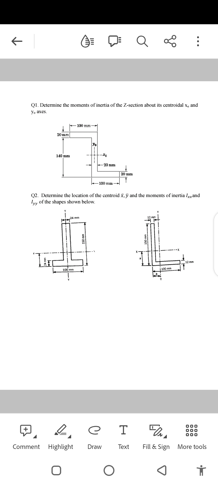 100 mm →
20 mm
30
1
140 mm.
Xo
-20 mm
Comment
Q1. Determine the moments of inertia of the Z-section about its centroidal x, and
yo axes.
,24 mm
1ST
O
Q2. Determine the location of the centroid x, y and the moments of inertia Ixx and
lyy of the shapes shown below.
100 mm
-100 mm-
Y
Le
Highlight Draw
20 mm
Q
ет
O
L
12 mm
TIL
⠀
100 mm
12 mm
FONA
Text Fill & Sign More tools
000
000
000
i