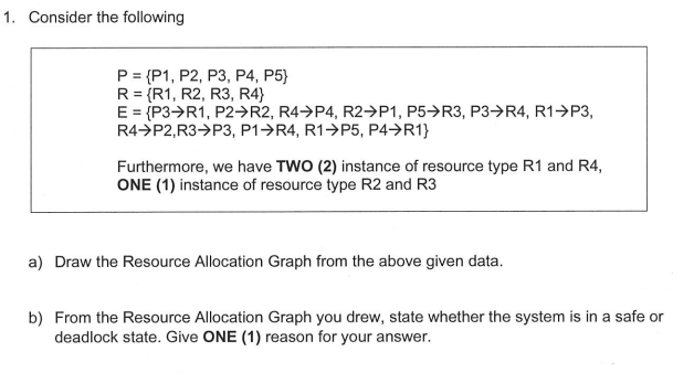 1. Consider the following
P = {P1, P2, P3, P4, P5}
R = {R1, R2, R3, R4}
E = {P3>R1, P2→R2, R4→P4, R2→P1, P5→R3, P3→R4, R1→P3,
R4>P2,R3→P3, P1→R4, R1→P5, P4→R1}
Furthermore, we have TWO (2) instance of resource type R1 and R4,
ONE (1) instance of resource type R2 and R3
a) Draw the Resource Allocation Graph from the above given data.
b) From the Resource Allocation Graph you drew, state whether the system is in a safe or
deadlock state. Give ONE (1) reason for your answer.
