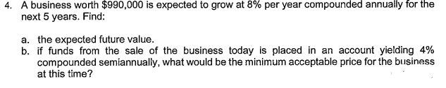 4. A business worth $990,000 is expected to grow at 8% per year compounded annually for the
next 5 years. Find:
a. the expected future value.
b. if funds from the sale of the business today is placed in an account yielding 4%
compounded semiannually, what would be the minimum acceptable price for the business
at this time?
