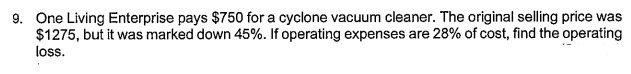 9. One Living Enterprise pays $750 for a cyclone vacuum cleaner. The original selling price was
$1275, but it was marked down 45%. If operating expenses are 28% of cost, find the operating
loss.
