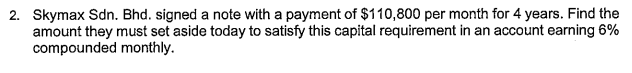 2. Skymax Sdn. Bhd. signed a note with a payment of $110,800 per month for 4 years. Find the
amount they must set aside today to satisfy this capital requirement in an account earning 6%
compounded monthly.
