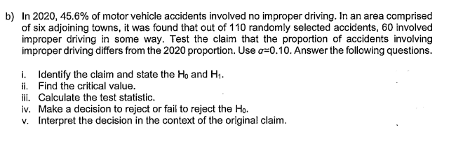 b) In 2020, 45.6% of motor vehicle accidents involved no improper driving. In an area comprised
of six adjoining towns, it was found that out of 110 randomly selected accidents, 60 involved
improper driving in some way. Test the claim that the proportion of accidents involving
improper driving differs from the 2020 proportion. Use a=0.10. Answer the following questions.
i. Identify the claim and state the Ho and H1.
ii. Find the critical value.
i. Calculate the test statistic.
iv. Make a decision to reject or fail to reject the Ho.
v. Interpret the decision in the context of the original claim.
