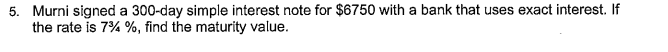 5. Murni signed a 300-day simple interest note for $6750 with a bank that uses exact interest. If
the rate is 7% %, find the maturity value.
