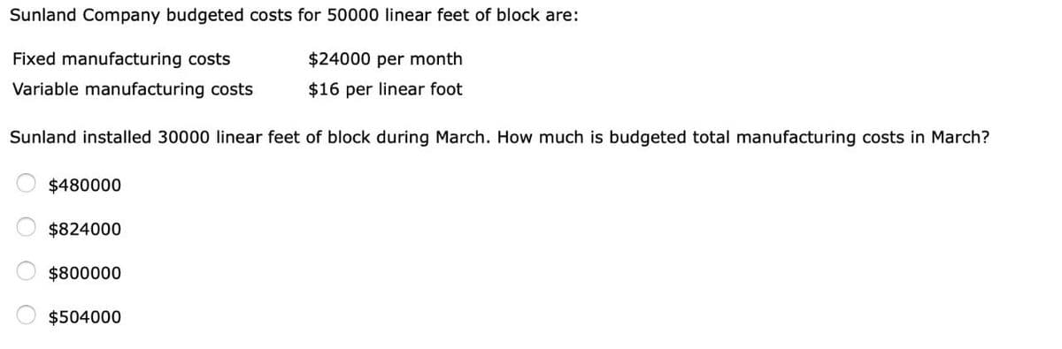 Sunland Company budgeted costs for 50000 linear feet of block are:
Fixed manufacturing costs
$24000 per month
Variable manufacturing costs
$16 per linear foot
Sunland installed 30000 linear feet of block during March. How much is budgeted total manufacturing costs in March?
OO
$480000
$824000
$800000
$504000