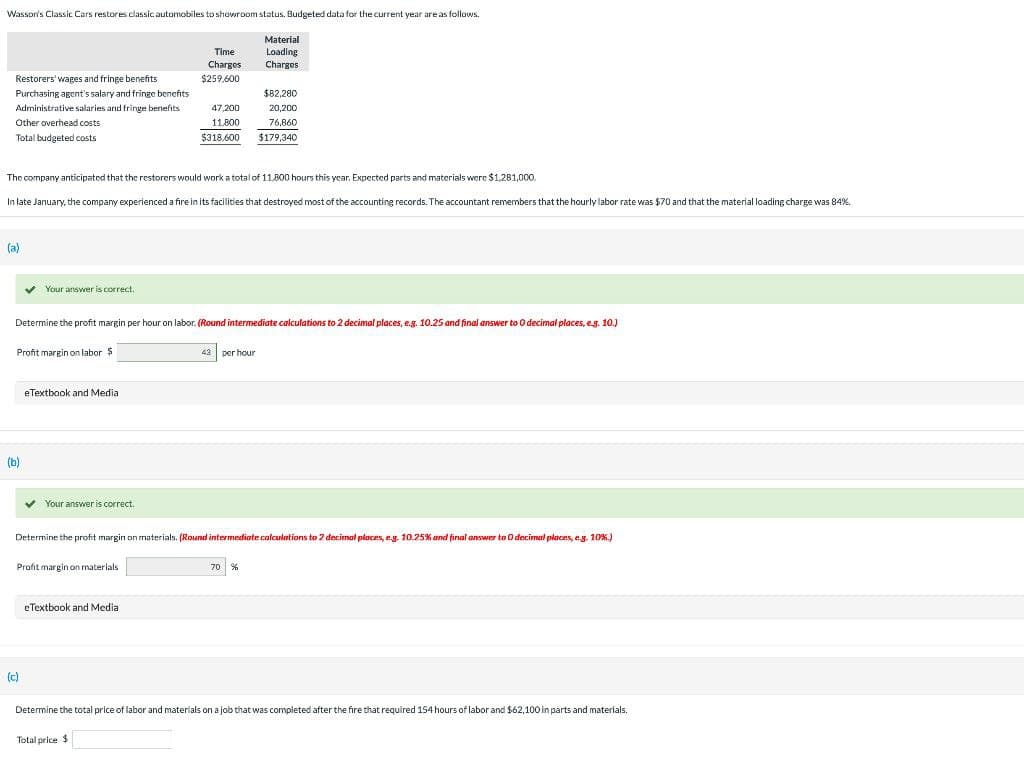 Wasson's Classic Cars restores classic automobiles to showroom status. Budgeted data for the current year are as follows.
Material
Loading
Charges
Restorers' wages and fringe benefits.
Purchasing agent's salary and fringe benefits.
Administrative salaries and fringe benefits
Other overhead costs
Total budgeted costs
(a)
The company anticipated that the restorers would work a total of 11,800 hours this year. Expected parts and materials were $1,281,000.
In late January, the company experienced a fire in its facilities that destroyed most of the accounting records. The accountant remembers that the hourly labor rate was $70 and that the material loading charge was 84%.
✓ Your answer is correct.
Profit margin on labor $
(b)
Determine the profit margin per hour on labor. (Round intermediate calculations to 2 decimal places, e.g. 10.25 and final answer to O decimal places, e.g. 10.)
eTextbook and Media
(c)
✓
Your answer is correct.
Profit margin on materials
Time
Charges
$259,600
47,200
11,800
$318.600
eTextbook and Media
Determine the profit margin on materials. (Round intermediate calculations to 2 decimal places, eg. 10.25% and final answer to 0 decimal places, e.g. 10%.)
Total price $
$82,280
20,200
76,860
$179,340
43 per hour
70 %
Determine the total price of labor and materials on a job that was completed after the fire that required 154 hours of labor and $62,100 in parts and materials.