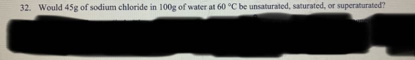 32. Would 45g of sodium chloride in 100g of water at 60 °C be unsaturated, saturated, or superaturated?
