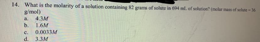 14. What is the molarity of a solution containing 82 grams of solute in 694 mL of solution? (molar mass of solute = 36
g/mol)
4.3M
b.
a.
1.6M
c.
0.0033M
d.
3.3M
