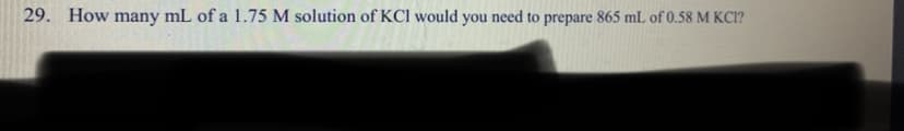 29. How many mL of a 1.75 M solution of KCI would you need to prepare 865 mL of 0.58 M KCI?
