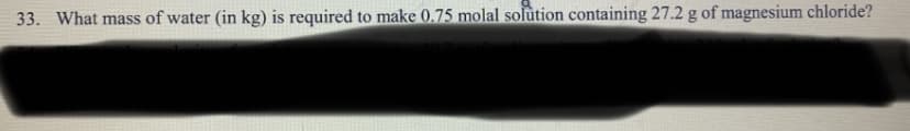 33. What mass of water (in kg) is required to make 0.75 molal solution containing 27.2 g of magnesium chloride?
