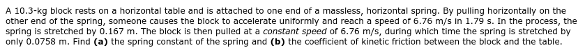 A 10.3-kg block rests on a horizontal table and is attached to one end of a massless, horizontal spring. By pulling horizontally on the
other end of the spring, someone causes the block to accelerate uniformly and reach a speed of 6.76 m/s in 1.79 s. In the process, the
spring is stretched by 0.167 m. The block is then pulled at a constant speed of 6.76 m/s, during which time the spring is stretched by
only 0.0758 m. Find (a) the spring constant of the spring and (b) the coefficient of kinetic friction between the block and the table.
