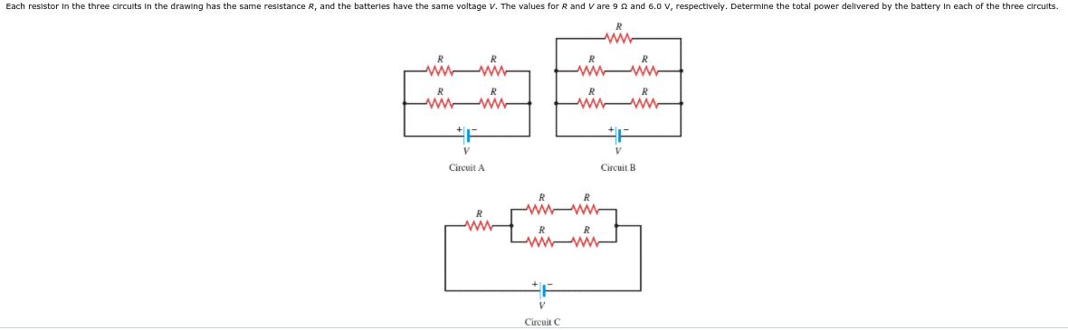 Each resistor In the three circuits In the drawing has the same resistance R, and the batterles have the same voltage V. The values for R and V are 9 2 and 6.0 V, respectively. Determine the total power delivered by the battery In each of the three circuits.
ww
ww
V
Circuit A
Circuit B
ww
R
w ww
V
Circuit C
