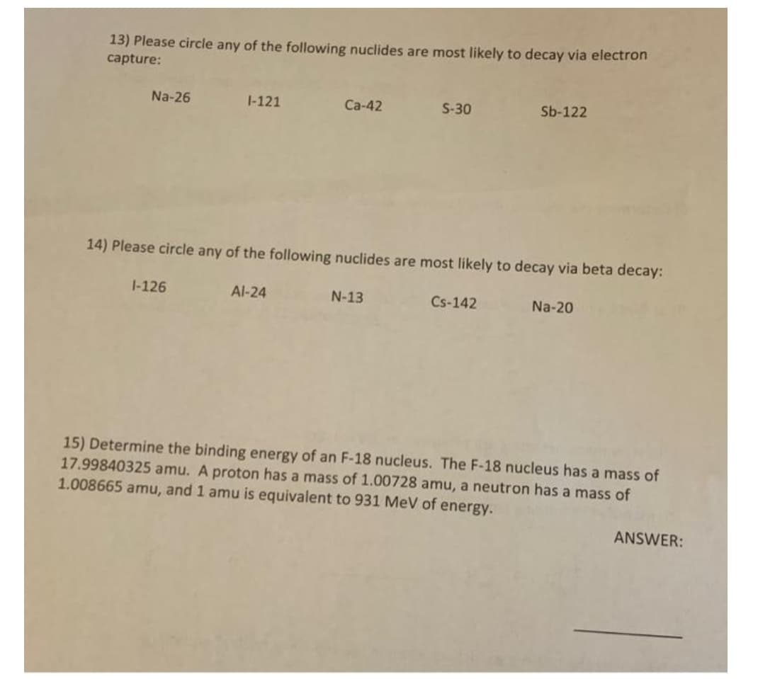 13) Please circle any of the following nuclides are most likely to decay via electron
capture:
Na-26
1-121
Ca-42
S-30
Sb-122
14) Please circle any of the following nuclides are most likely to decay via beta decay:
1-126
Al-24
N-13
Cs-142
Na-20
15) Determine the binding energy of an F-18 nucleus. The F-18 nucleus has a mass of
17.99840325 amu. A proton has a mass of 1.00728 amu, a neutron has a mass of
1.008665 amu, and 1 amu is equivalent to 931 MeV of energy.
ANSWER:
