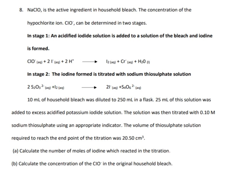 8. NacIO, is the active ingredient in household bleach. The concentration of the
hypochlorite ion. CIO', can be determined in two stages.
In stage 1: An acidified iodide solution is added to a solution of the bleach and iodine
is formed.
CIO (aq) + 2 l (aq) + 2 H*
I2 (aq) + Cr" (aq) + H20 1)
In stage 2: The iodine formed is titrated with sodium thiosulphate solution
2 S203 2 (aq) +l2 (aq)
21 (aq) +S4O6 ² (aq)
10 ml of household bleach was diluted to 250 mL in a flask. 25 ml of this solution was
added to excess acidified potassium iodide solution. The solution was then titrated with 0.10 M
sodium thiosulphate using an appropriate indicator. The volume of thiosulphate solution
required to reach the end point of the titration was 20.50 cm³.
(a) Calculate the number of moles of iodine which reacted in the titration.
(b) Calculate the concentration of the CIO in the original household bleach.
