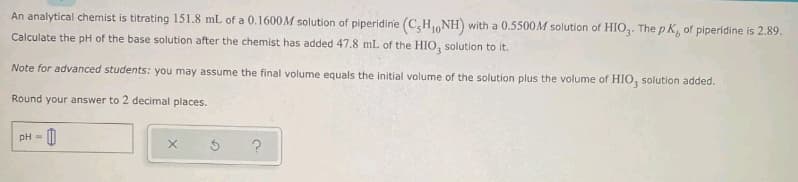 An analytical chemist is titrating 151.8 mL of a 0.1600M solution of piperidine (C,HNH) with a 0.5500M solution of HIO. The p K, of piperidine is 2.89.
Calculate the pH of the base solution after the chemist has added 47.8 mL of the HIO, solution to it.
Note for advanced students: you may assume the final volume equals the initial volume of the solution plus the volume of HIO, solution added.
Round your answer to 2 decimal places.
pH=
